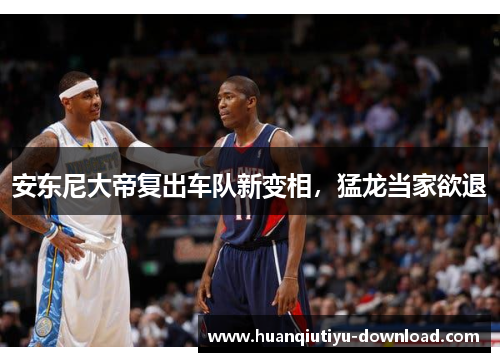 安东尼大帝复出车队新变相，猛龙当家欲退