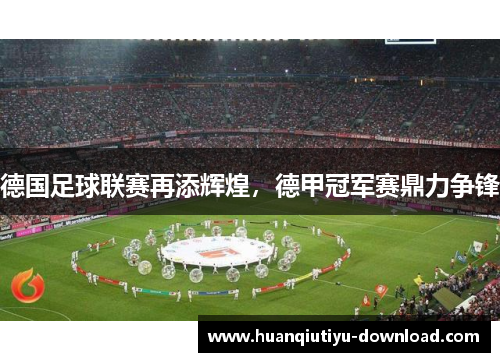 德国足球联赛再添辉煌，德甲冠军赛鼎力争锋