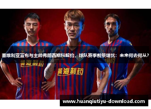 塞维利亚宣布与主帅弗朗西斯科解约，球队赛季前景堪忧：未来何去何从？