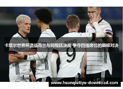 卡塔尔世界杯激战荷兰与阿根廷决战 争夺四强席位的巅峰对决