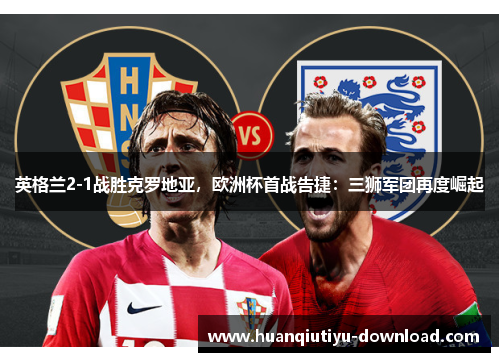 英格兰2-1战胜克罗地亚，欧洲杯首战告捷：三狮军团再度崛起