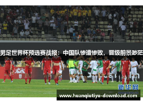男足世界杯预选赛战报：中国队惨遭惨败，晋级前景渺茫