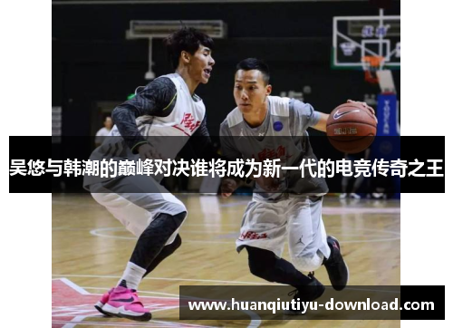 吴悠与韩潮的巅峰对决谁将成为新一代的电竞传奇之王